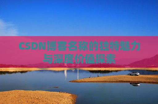 CSDN博客名称的独特魅力与深度价值探索 CSDN博客名称的独特魅力与深度价值探索
